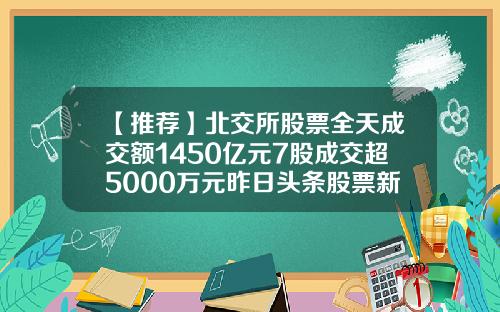【推荐】北交所股票全天成交额1450亿元7股成交超5000万元昨日头条股票新闻资讯
