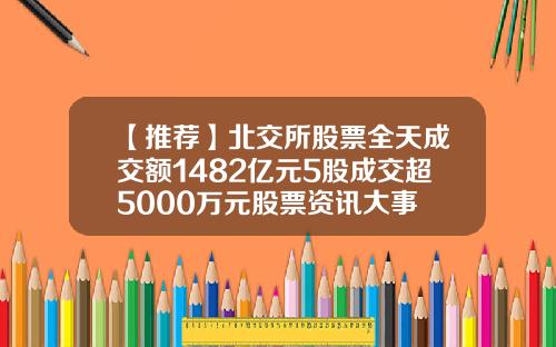 【推荐】北交所股票全天成交额1482亿元5股成交超5000万元股票资讯大事