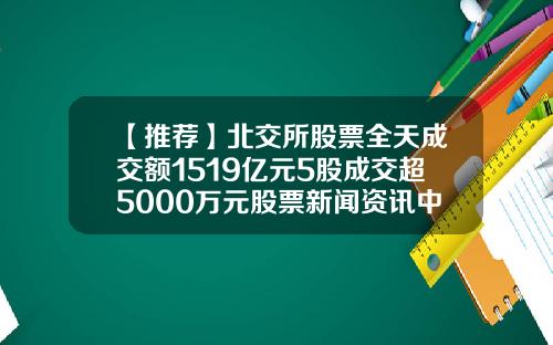 【推荐】北交所股票全天成交额1519亿元5股成交超5000万元股票新闻资讯中心