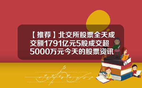 【推荐】北交所股票全天成交额1791亿元5股成交超5000万元今天的股票资讯大全一览