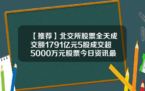 【推荐】北交所股票全天成交额1791亿元5股成交超5000万元股票今日资讯最新消息