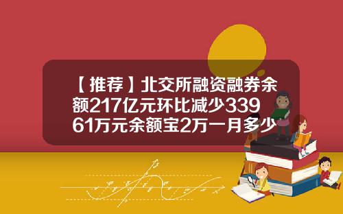 【推荐】北交所融资融券余额217亿元环比减少33961万元余额宝2万一月多少钱