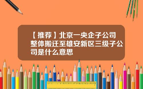 【推荐】北京一央企子公司整体搬迁至雄安新区三级子公司是什么意思