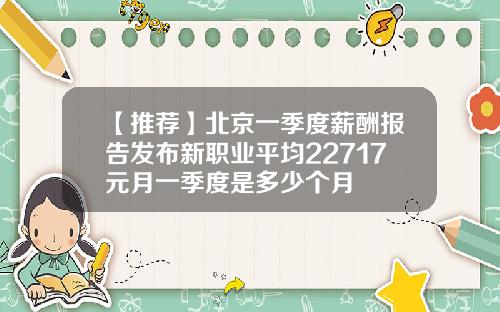 【推荐】北京一季度薪酬报告发布新职业平均22717元月一季度是多少个月