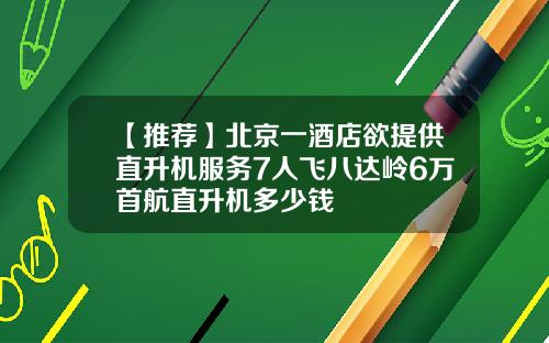 【推荐】北京一酒店欲提供直升机服务7人飞八达岭6万首航直升机多少钱