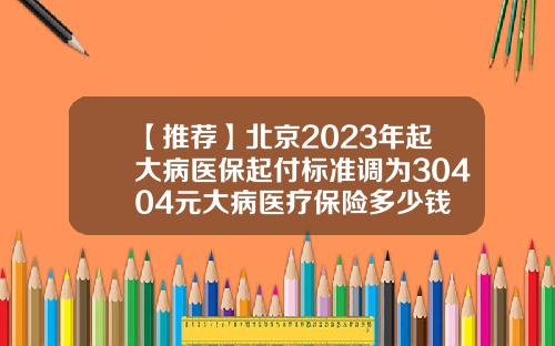 【推荐】北京2023年起大病医保起付标准调为30404元大病医疗保险多少钱