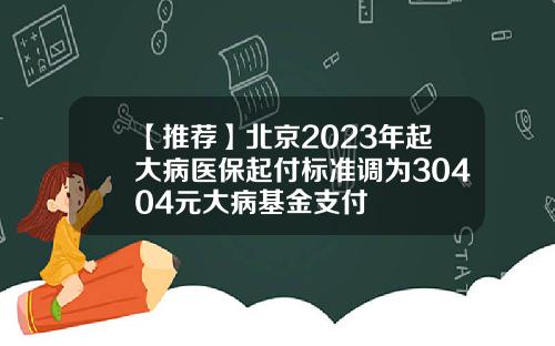 【推荐】北京2023年起大病医保起付标准调为30404元大病基金支付