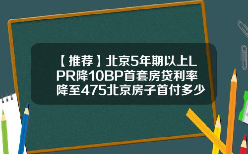 【推荐】北京5年期以上LPR降10BP首套房贷利率降至475北京房子首付多少钱