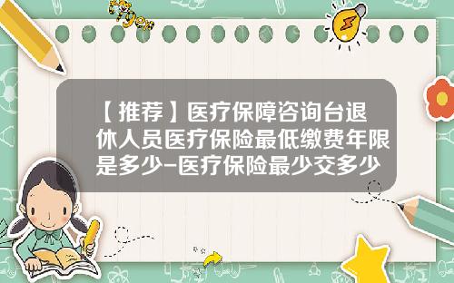 【推荐】医疗保障咨询台退休人员医疗保险最低缴费年限是多少-医疗保险最少交多少年