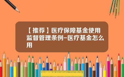 【推荐】医疗保障基金使用监督管理条例-医疗基金怎么用