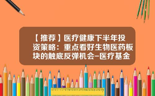 【推荐】医疗健康下半年投资策略：重点看好生物医药板块的触底反弹机会-医疗基金推荐