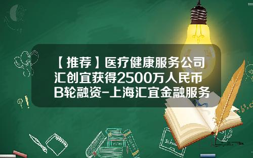【推荐】医疗健康服务公司汇创宜获得2500万人民币B轮融资-上海汇宜金融服务有限公司