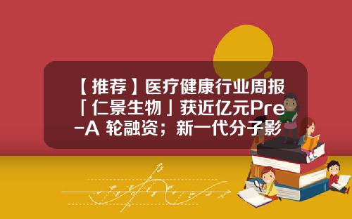 【推荐】医疗健康行业周报「仁景生物」获近亿元Pre-A+轮融资；新一代分子影像技术平台落地-德传基金