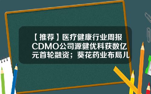 【推荐】医疗健康行业周报CDMO公司源健优科获数亿元首轮融资；葵花药业布局儿童罕见病市场-重庆瑞迪胶囊有限公司