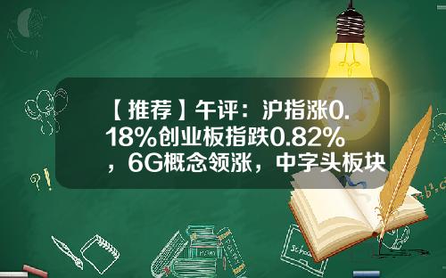 【推荐】午评：沪指涨0.18%创业板指跌0.82%，6G概念领涨，中字头板块盘中异动拉升-天富焦点基金净值