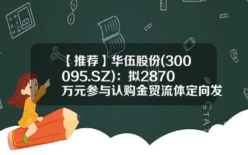 【推荐】华伍股份(300095.SZ)：拟2870万元参与认购金贸流体定向发行股份-芜湖市金贸流体科技股份有限公司