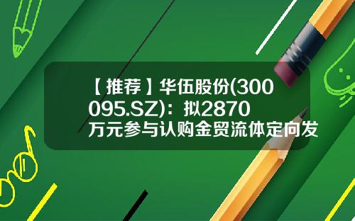 【推荐】华伍股份(300095.SZ)：拟2870万元参与认购金贸流体定向发行股份-芜湖金贸流体科技股份有限公司