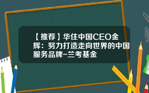 【推荐】华住中国CEO金辉：努力打造走向世界的中国服务品牌-兰考基金