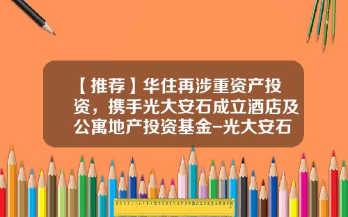 【推荐】华住再涉重资产投资，携手光大安石成立酒店及公寓地产投资基金-光大安石地产基金