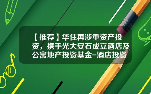 【推荐】华住再涉重资产投资，携手光大安石成立酒店及公寓地产投资基金-酒店投资基金