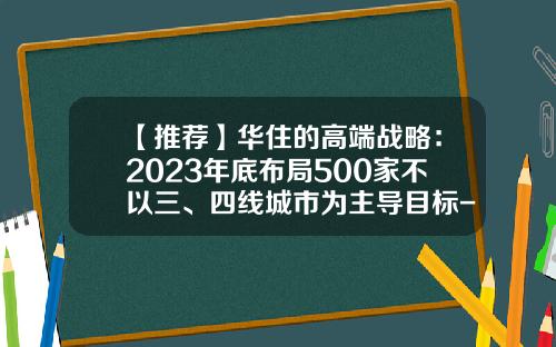 【推荐】华住的高端战略：2023年底布局500家不以三、四线城市为主导目标-华住有多少品牌