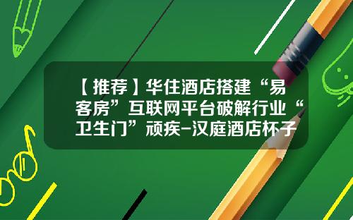 【推荐】华住酒店搭建“易客房”互联网平台破解行业“卫生门”顽疾-汉庭酒店杯子多少钱