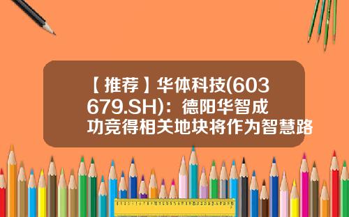 【推荐】华体科技(603679.SH)：德阳华智成功竞得相关地块将作为智慧路灯智能制造项目用地-深圳市华智未来科技有限公司