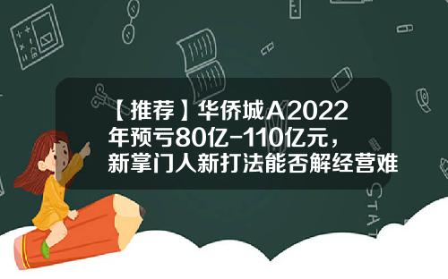 【推荐】华侨城Ａ2022年预亏80亿-110亿元，新掌门人新打法能否解经营难题？-华侨城股票最新资讯