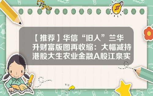 【推荐】华信“旧人”兰华升财富版图再收缩：大幅减持港股大生农业金融A股江泉实业正与央企重组-大生投资集团有限公司
