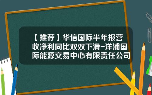 【推荐】华信国际半年报营收净利同比双双下滑-洋浦国际能源交易中心有限责任公司