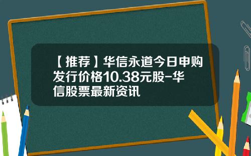 【推荐】华信永道今日申购发行价格10.38元股-华信股票最新资讯