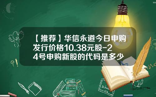 【推荐】华信永道今日申购发行价格10.38元股-24号申购新股的代码是多少
