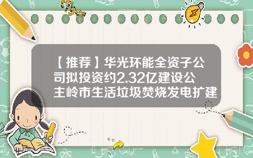 【推荐】华光环能全资子公司拟投资约2.32亿建设公主岭市生活垃圾焚烧发电扩建项目-某公司2016拟投资