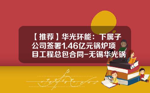 【推荐】华光环能：下属子公司签署1.46亿元锅炉项目工程总包合同-无锡华光锅炉股份有限公司