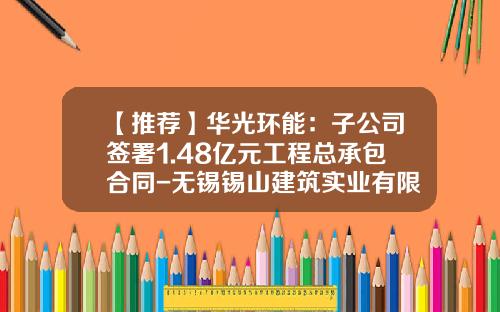 【推荐】华光环能：子公司签署1.48亿元工程总承包合同-无锡锡山建筑实业有限公司法人代表