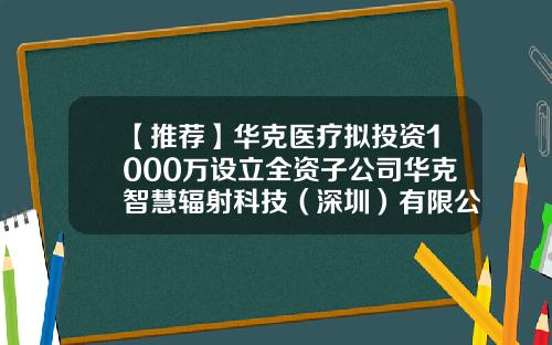 【推荐】华克医疗拟投资1000万设立全资子公司华克智慧辐射科技（深圳）有限公司-全资公司的公司类型是什么