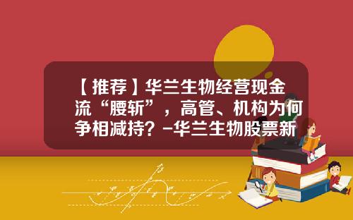 【推荐】华兰生物经营现金流“腰斩”，高管、机构为何争相减持？-华兰生物股票新消息资讯