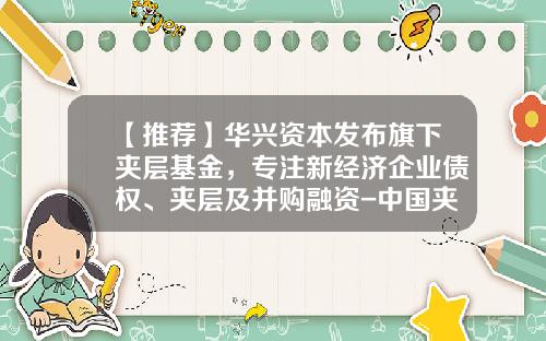 【推荐】华兴资本发布旗下夹层基金，专注新经济企业债权、夹层及并购融资-中国夹层基金