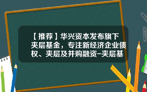 【推荐】华兴资本发布旗下夹层基金，专注新经济企业债权、夹层及并购融资-夹层基金是什么意思