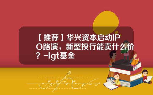 【推荐】华兴资本启动IPO路演，新型投行能卖什么价？-lgt基金