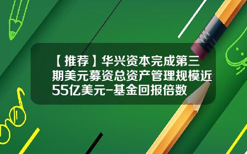 【推荐】华兴资本完成第三期美元募资总资产管理规模近55亿美元-基金回报倍数