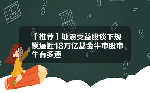 【推荐】地震受益股谈下规模逼近18万亿基金牛市股市牛有多遥