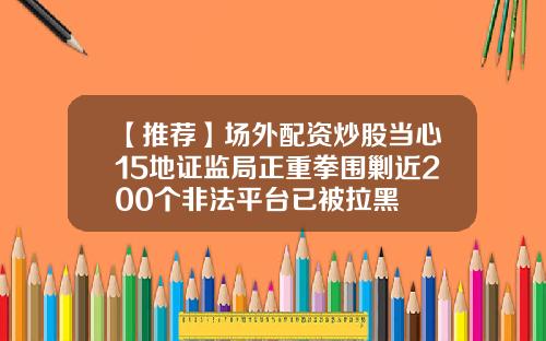 【推荐】场外配资炒股当心15地证监局正重拳围剿近200个非法平台已被拉黑
