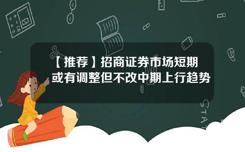 【推荐】招商证券市场短期或有调整但不改中期上行趋势