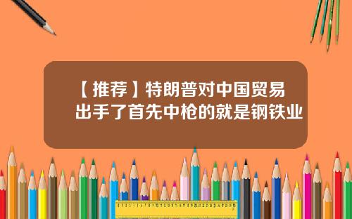 【推荐】特朗普对中国贸易出手了首先中枪的就是钢铁业