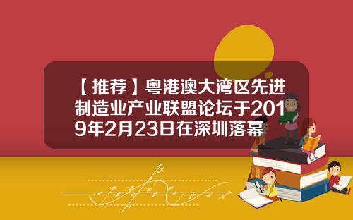 【推荐】粤港澳大湾区先进制造业产业联盟论坛于2019年2月23日在深圳落幕