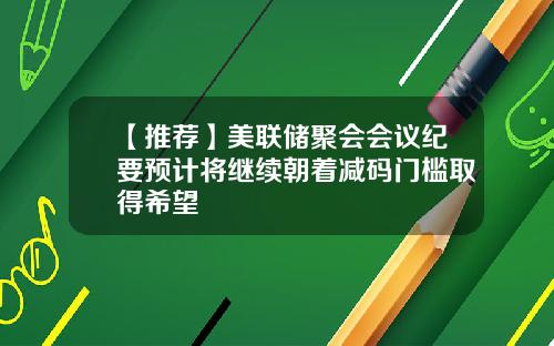 【推荐】美联储聚会会议纪要预计将继续朝着减码门槛取得希望