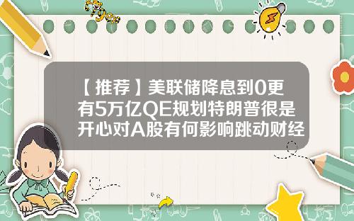 【推荐】美联储降息到0更有5万亿QE规划特朗普很是开心对A股有何影响跳动财经