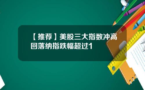 【推荐】美股三大指数冲高回落纳指跌幅超过1