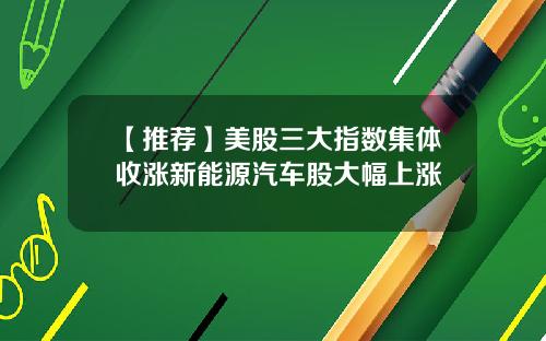 【推荐】美股三大指数集体收涨新能源汽车股大幅上涨